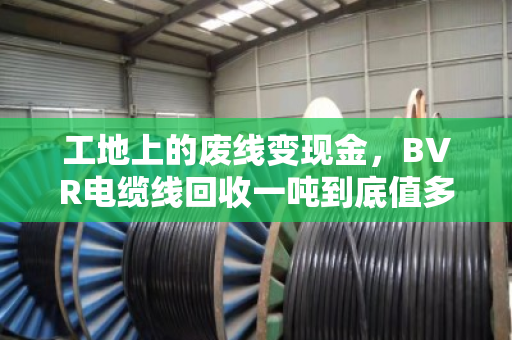工地上的废线变现金，BVR电缆线回收一吨到底值多少钱？门道全在这