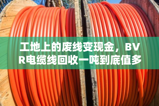 工地上的废线变现金，BVR电缆线回收一吨到底值多少钱？门道全在这