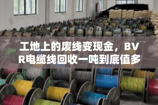 工地上的废线变现金，BVR电缆线回收一吨到底值多少钱？门道全在这