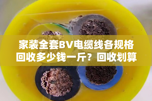 家装全套BV电缆线各规格回收多少钱一斤？回收划算吗？泊祎回收给你算笔明白账