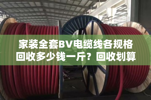 家装全套BV电缆线各规格回收多少钱一斤？回收划算吗？泊祎回收给你算笔明白账