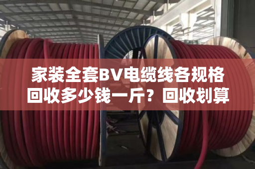 家装全套BV电缆线各规格回收多少钱一斤？回收划算吗？泊祎回收给你算笔明白账
