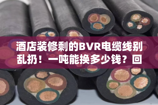 酒店装修剩的BVR电缆线别乱扔！一吨能换多少钱？回收优势比你想的还多