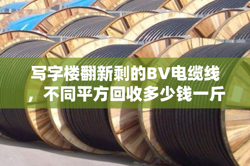 写字楼翻新剩的BV电缆线，不同平方回收多少钱一斤？内行人给你透个底