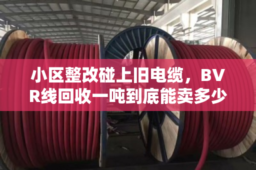 小区整改碰上旧电缆，BVR线回收一吨到底能卖多少钱？市场风向变了吗？