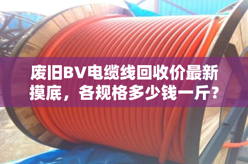 废旧BV电缆线回收价最新摸底，各规格多少钱一斤？行情稳不稳？看完这篇心里有底