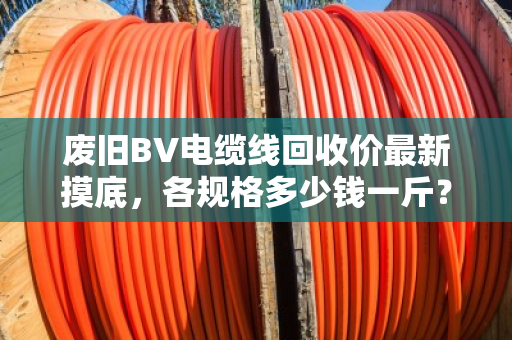 废旧BV电缆线回收价最新摸底，各规格多少钱一斤？行情稳不稳？看完这篇心里有底