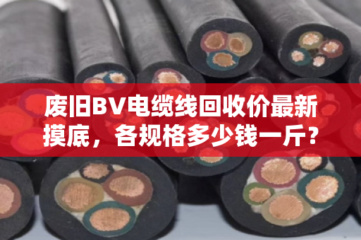 废旧BV电缆线回收价最新摸底，各规格多少钱一斤？行情稳不稳？看完这篇心里有底