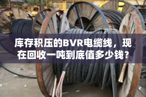 库存积压的BVR电缆线，现在回收一吨到底值多少钱？真能解燃眉之急吗？