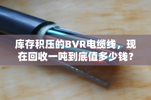 库存积压的BVR电缆线，现在回收一吨到底值多少钱？真能解燃眉之急吗？