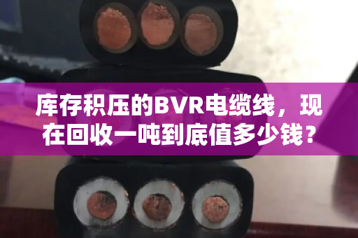 库存积压的BVR电缆线，现在回收一吨到底值多少钱？真能解燃眉之急吗？