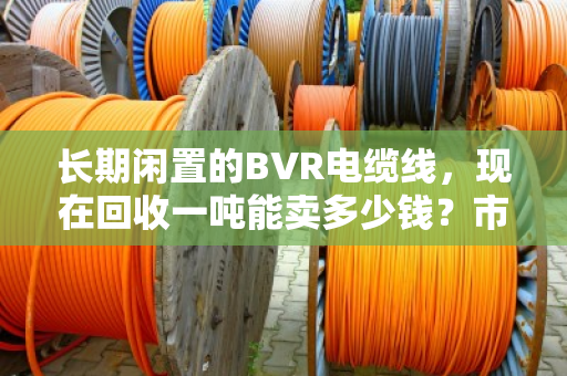 长期闲置的BVR电缆线,现在回收一吨能卖多少钱?市场行情深度聊聊 长期闲置的BVR电缆线,现在回收一吨能卖多少钱?市场行情深度聊聊