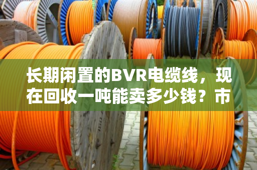 长期闲置的BVR电缆线,现在回收一吨能卖多少钱?市场行情深度聊聊 长期闲置的BVR电缆线,现在回收一吨能卖多少钱?市场行情深度聊聊