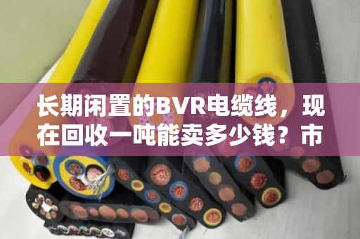 长期闲置的BVR电缆线，现在回收一吨能卖多少钱？市场行情深度聊聊