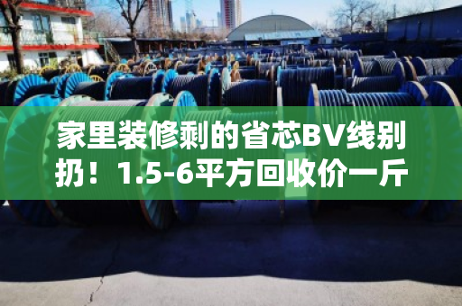 家里装修剩的省芯BV线别扔！1.5-6平方回收价一斤多少钱？今天行情给你说明白