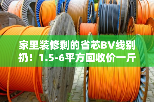 家里装修剩的省芯BV线别扔！1.5-6平方回收价一斤多少钱？今天行情给你说明白