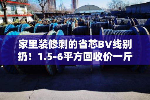 家里装修剩的省芯BV线别扔！1.5-6平方回收价一斤多少钱？今天行情给你说明白