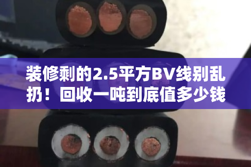装修剩的2.5平方BV线别乱扔!回收一吨到底值多少钱?看完再决定卖不卖 装修剩的2.5平方BV线别乱扔!回收一吨到底值多少钱?看完再决定卖不卖