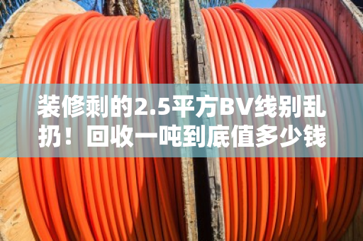 装修剩的2.5平方BV线别乱扔!回收一吨到底值多少钱?看完再决定卖不卖 装修剩的2.5平方BV线别乱扔!回收一吨到底值多少钱?看完再决定卖不卖