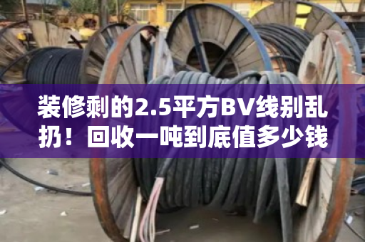 装修剩的2.5平方BV线别乱扔！回收一吨到底值多少钱？看完再决定卖不卖
