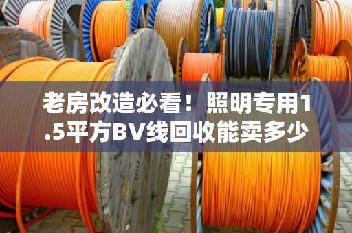 老房改造必看！照明专用1.5平方BV线回收能卖多少钱一斤？别让铜价坑了你