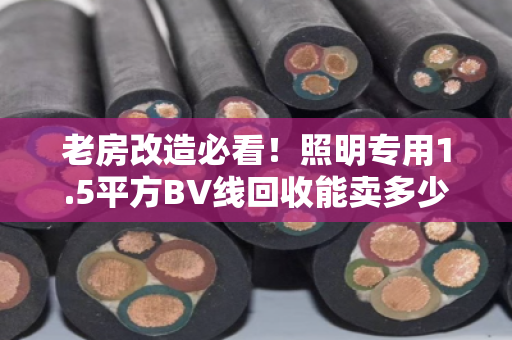 老房改造必看！照明专用1.5平方BV线回收能卖多少钱一斤？别让铜价坑了你