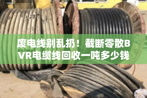 废电线别乱扔！截断零散BVR电缆线回收一吨多少钱？市场实情大揭秘