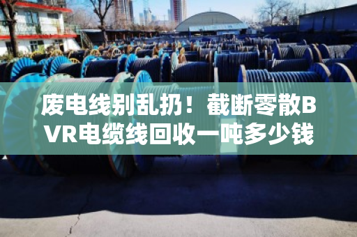 废电线别乱扔！截断零散BVR电缆线回收一吨多少钱？市场实情大揭秘