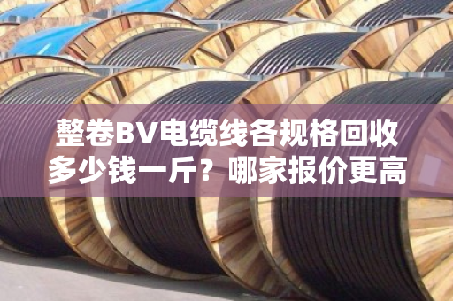 整卷BV电缆线各规格回收多少钱一斤?哪家报价更高?老回收商贩一次讲透 整卷BV电缆线各规格回收多少钱一斤?哪家报价更高?老回收商贩一次讲透