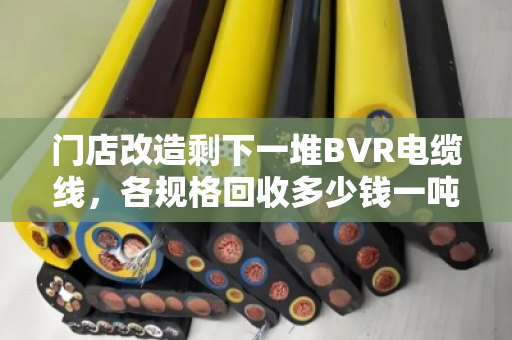 门店改造剩下一堆BVR电缆线，各规格回收多少钱一吨？找对路子优势确实明显