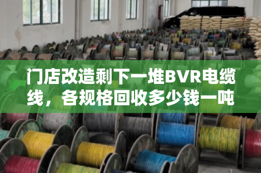 门店改造剩下一堆BVR电缆线，各规格回收多少钱一吨？找对路子优势确实明显