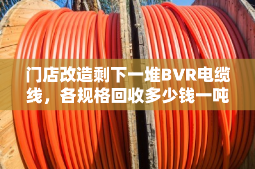 门店改造剩下一堆BVR电缆线，各规格回收多少钱一吨？找对路子优势确实明显
