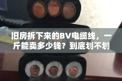 旧房拆下来的BV电缆线,一斤能卖多少钱?到底划不划算?我帮你算笔明白账 旧房拆下来的BV电缆线,一斤能卖多少钱?到底划不划算?我帮你算笔明白账