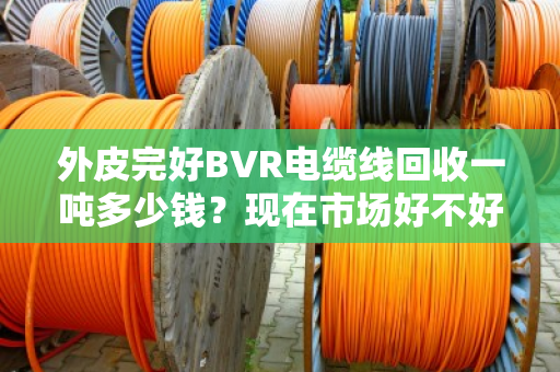 外皮完好BVR电缆线回收一吨多少钱?现在市场好不好?咱们掰开揉碎说清楚 外皮完好BVR电缆线回收一吨多少钱?现在市场好不好?咱们掰开揉碎说清楚