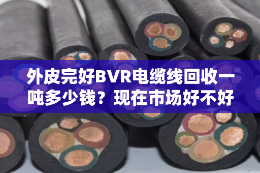 外皮完好BVR电缆线回收一吨多少钱?现在市场好不好?咱们掰开揉碎说清楚 外皮完好BVR电缆线回收一吨多少钱?现在市场好不好?咱们掰开揉碎说清楚