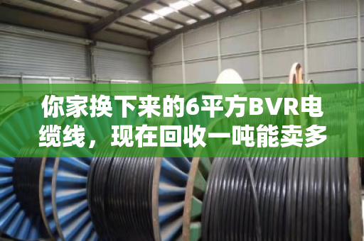你家换下来的6平方BVR电缆线,现在回收一吨能卖多少钱?行情这样看才不亏 你家换下来的6平方BVR电缆线,现在回收一吨能卖多少钱?行情这样看才不亏