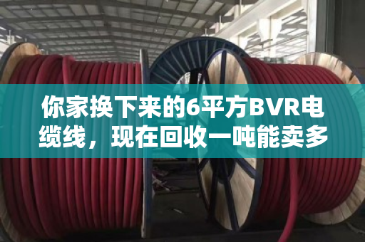 你家换下来的6平方BVR电缆线,现在回收一吨能卖多少钱?行情这样看才不亏 你家换下来的6平方BVR电缆线,现在回收一吨能卖多少钱?行情这样看才不亏