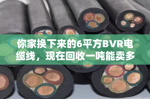 你家换下来的6平方BVR电缆线，现在回收一吨能卖多少钱？行情这样看才不亏