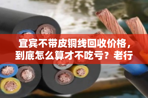 宜宾不带皮铜线回收价格，到底怎么算才不吃亏？老行家手把手教你门道
