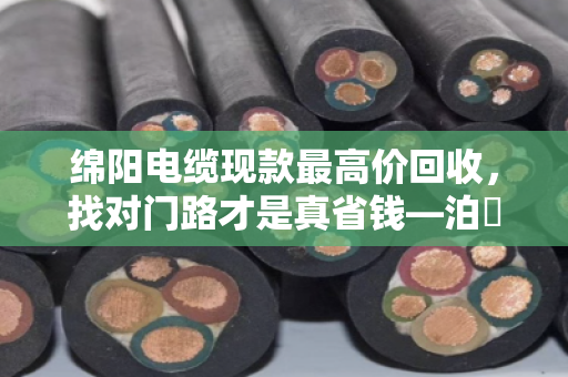 绵阳电缆现款最高价回收,找对门路才是真省钱—泊祎回收手把手教你避坑 绵阳电缆现款最高价回收,找对门路才是真省钱—泊祎回收手把手教你避坑