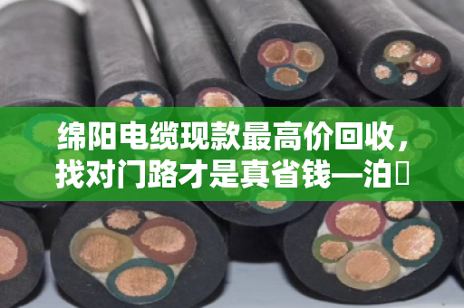 绵阳电缆现款最高价回收,找对门路才是真省钱—泊祎回收手把手教你避坑 绵阳电缆现款最高价回收,找对门路才是真省钱—泊祎回收手把手教你避坑