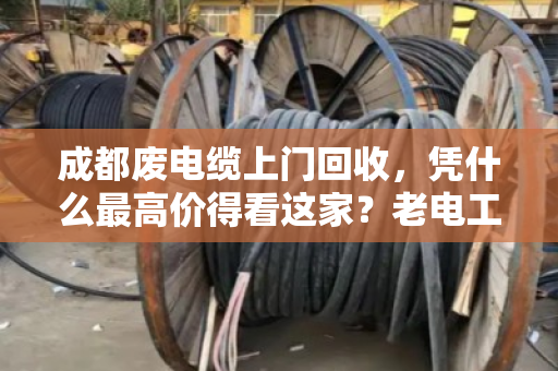 成都废电缆上门回收，凭什么最高价得看这家？老电工师傅都服气