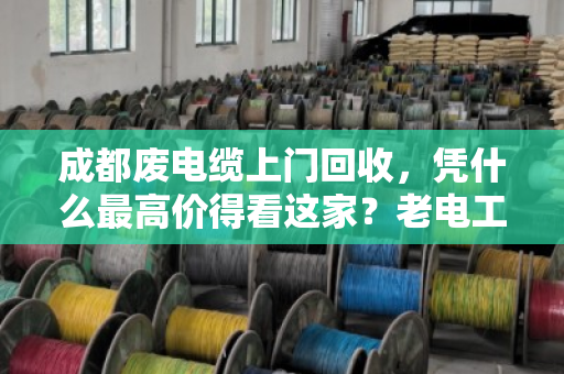成都废电缆上门回收，凭什么最高价得看这家？老电工师傅都服气