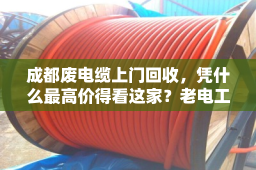 成都废电缆上门回收，凭什么最高价得看这家？老电工师傅都服气