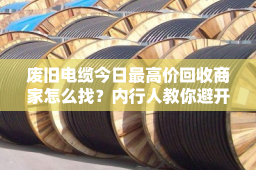 废旧电缆今日最高价回收商家怎么找？内行人教你避开三大坑，多卖好几千