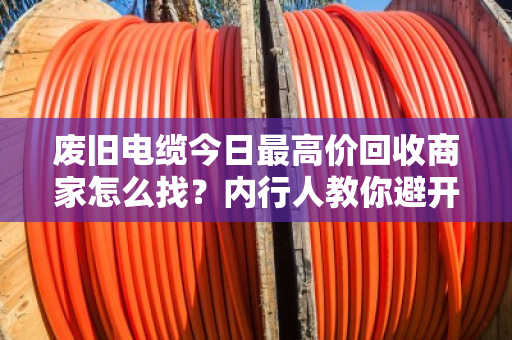 废旧电缆今日最高价回收商家怎么找？内行人教你避开三大坑，多卖好几千
