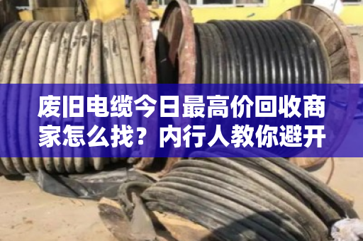 废旧电缆今日最高价回收商家怎么找？内行人教你避开三大坑，多卖好几千