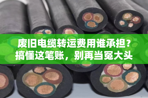 废旧电缆转运费用谁承担?搞懂这笔账,别再当冤大头 废旧电缆转运费用谁承担?搞懂这笔账,别再当冤大头