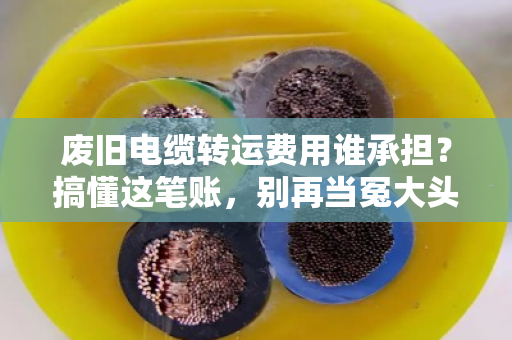 废旧电缆转运费用谁承担？搞懂这笔账，别再当冤大头