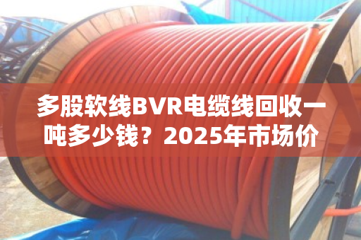 多股软线BVR电缆线回收一吨多少钱?2025年市场价位深度拆解,别被低价坑了! 多股软线BVR电缆线回收一吨多少钱?2025年市场价位深度拆解,别被低价坑了!
